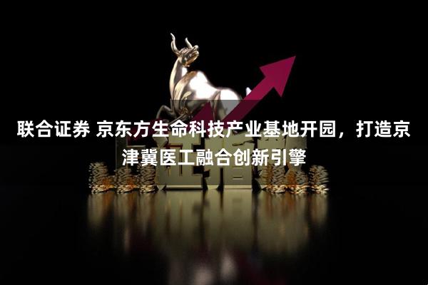 联合证券 京东方生命科技产业基地开园,打造京津冀医工融合创新引擎