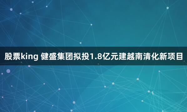 股票king 健盛集团拟投1.8亿元建越南清化新项目