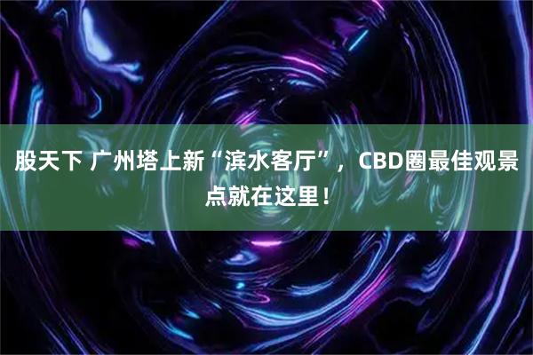股天下 广州塔上新“滨水客厅”,CBD圈最佳观景点就在这里!