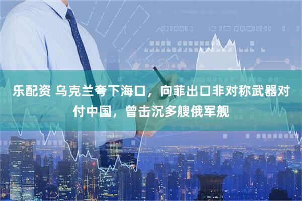 乐配资 乌克兰夸下海口,向菲出口非对称武器对付中国,曾击沉多艘俄军舰