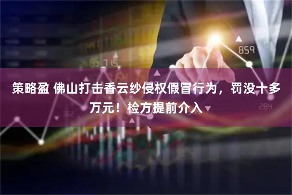 策略盈 佛山打击香云纱侵权假冒行为,罚没十多万元!检方提前介入