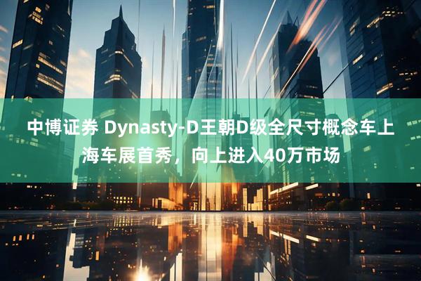 中博证券 Dynasty-D王朝D级全尺寸概念车上海车展首秀,向上进入40万市场
