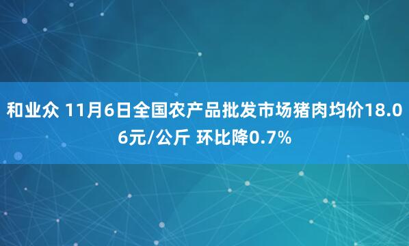和业众 11月6日全国农产品批发市场猪肉均价18.06元/公斤 环比降0.7%
