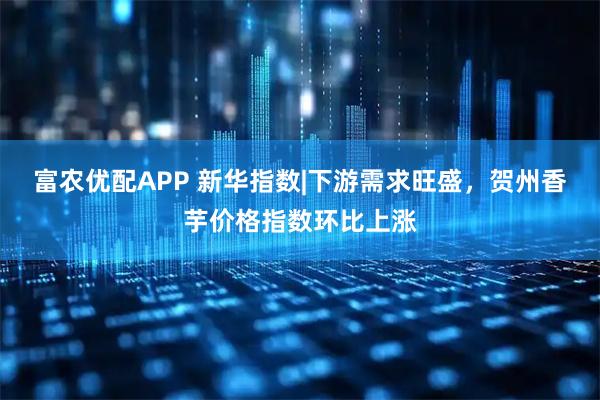 富农优配APP 新华指数|下游需求旺盛,贺州香芋价格指数环比上涨