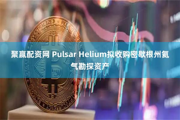 聚赢配资网 Pulsar Helium拟收购密歇根州氦气勘探资产