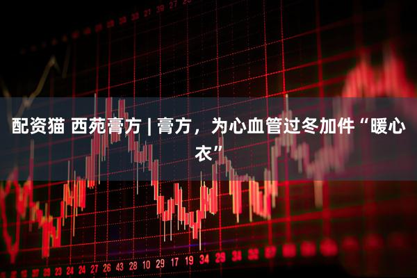 配资猫 西苑膏方 | 膏方,为心血管过冬加件“暖心衣”
