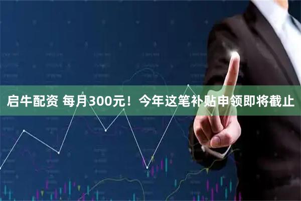 启牛配资 每月300元!今年这笔补贴申领即将截止
