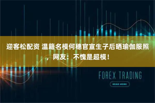 迎客松配资 温籍名模何穗官宣生子后晒瑜伽服照,网友:不愧是超模!