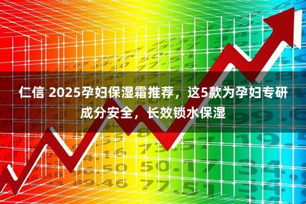 仁信 2025孕妇保湿霜推荐,这5款为孕妇专研成分安全,长效锁水保湿