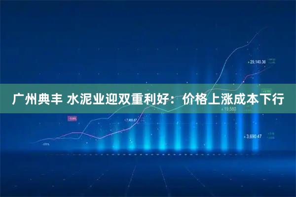 广州典丰 水泥业迎双重利好：价格上涨成本下行