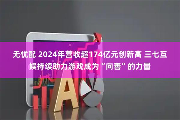 无忧配 2024年营收超174亿元创新高 三七互娱持续助力游戏成为“向善”的力量