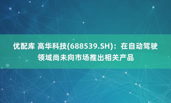 优配库 高华科技(688539.SH)：在自动驾驶领域尚未向市场推出相关产品