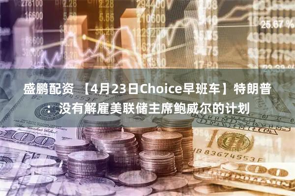 盛鹏配资 【4月23日Choice早班车】特朗普：没有解雇美联储主席鲍威尔的计划