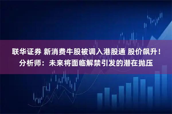 联华证券 新消费牛股被调入港股通 股价飙升！分析师：未来将面临解禁引发的潜在抛压