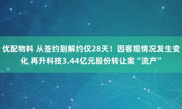 优配物料 从签约到解约仅28天！因客观情况发生变化 再升科技3.44亿元股份转让案“流产”