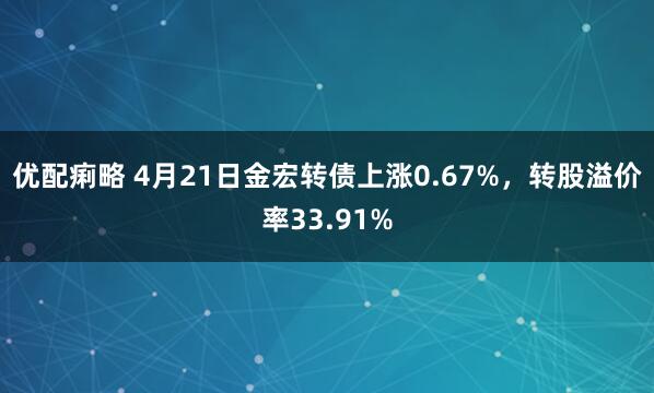 优配痢略 4月21日金宏转债上涨0.67%，转股溢价率33.91%