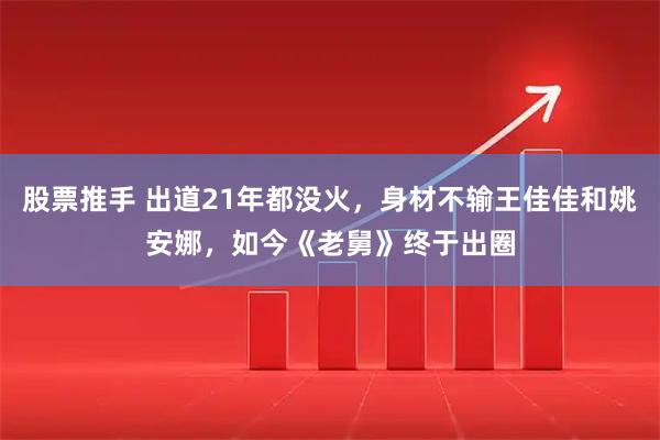 股票推手 出道21年都没火，身材不输王佳佳和姚安娜，如今《老舅》终于出圈