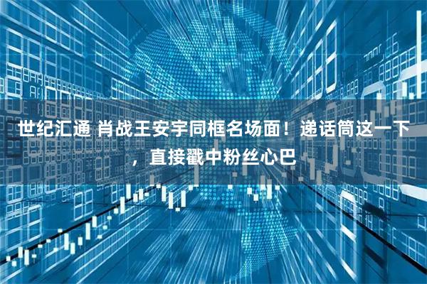 世纪汇通 肖战王安宇同框名场面！递话筒这一下，直接戳中粉丝心巴