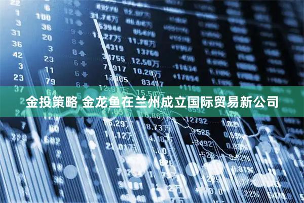 金投策略 金龙鱼在兰州成立国际贸易新公司