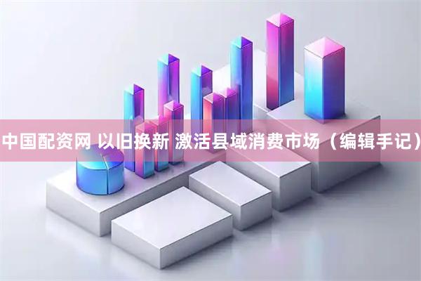 中国配资网 以旧换新 激活县域消费市场（编辑手记）