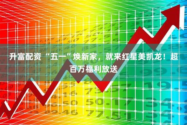 升富配资 “五一”焕新家，就来红星美凯龙！超百万福利放送