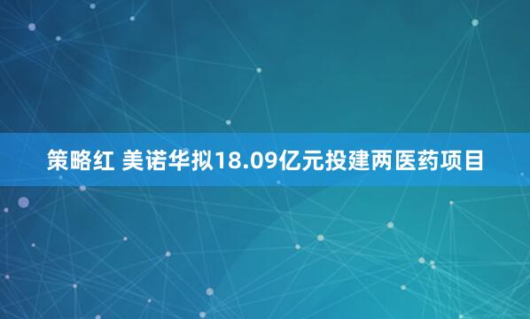 策略红 美诺华拟18.09亿元投建两医药项目